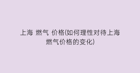 上海 燃气 价格(如何理性对待上海燃气价格的变化)